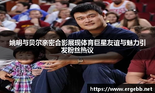 姚明与贝尔亲密合影展现体育巨星友谊与魅力引发粉丝热议