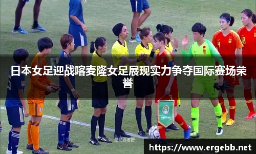 日本女足迎战喀麦隆女足展现实力争夺国际赛场荣誉